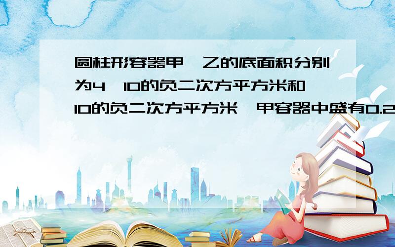 圆柱形容器甲、乙的底面积分别为4×10的负二次方平方米和10的负二次方平方米,甲容器中盛有0.2米高的水,乙容器中盛有0.1米高的水.若从甲容器中抽水至乙容器中,当两容器底部所受水的压强