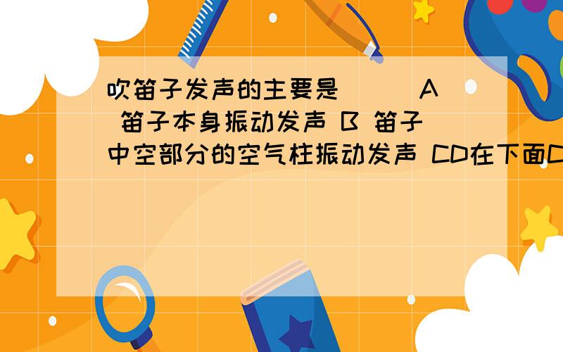 吹笛子发声的主要是（ ） A 笛子本身振动发声 B 笛子中空部分的空气柱振动发声 CD在下面C 演员的嘴唇振动发出的声音 D 以上说法都不正确