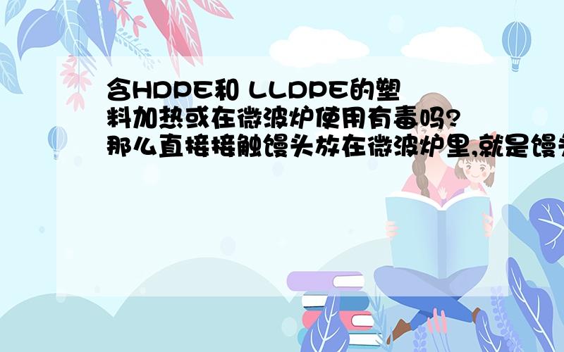 含HDPE和 LLDPE的塑料加热或在微波炉使用有毒吗?那么直接接触馒头放在微波炉里,就是馒头放含上面两种物质的塑料袋里冒热气,沾着馒头了会有毒吗?