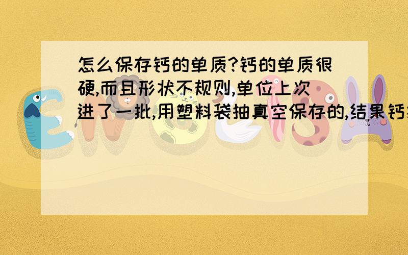 怎么保存钙的单质?钙的单质很硬,而且形状不规则,单位上次进了一批,用塑料袋抽真空保存的,结果钙把塑料袋刺破了,现在氧化的没法用了.有没有什么好的办法啊?