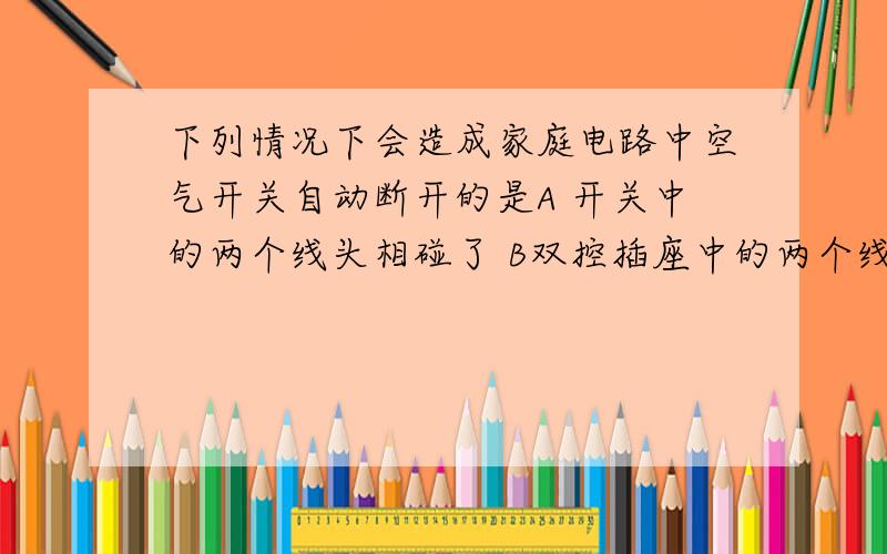 下列情况下会造成家庭电路中空气开关自动断开的是A 开关中的两个线头相碰了 B双控插座中的两个线头相碰了C灯泡的灯丝断了又碰在一起D 插头和插座接触不良 写出每个会发生的情况 一楼