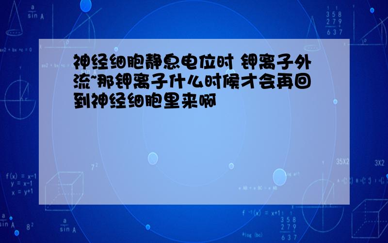 神经细胞静息电位时 钾离子外流~那钾离子什么时候才会再回到神经细胞里来啊