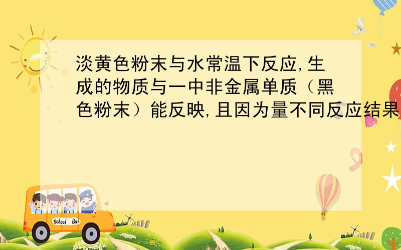 淡黄色粉末与水常温下反应,生成的物质与一中非金属单质（黑色粉末）能反映,且因为量不同反应结果不同