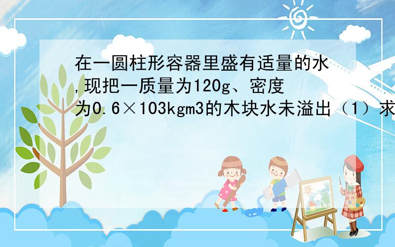 在一圆柱形容器里盛有适量的水,现把一质量为120g、密度为0.6×103kgm3的木块水未溢出（1）求木块静止后进入水中的体积（2）若在木块上放一铁块,使它们不沉入水底,铁块的最大质量是多少