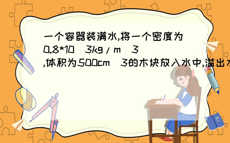 一个容器装满水,将一个密度为0.8*10^3kg/m^3,体积为500cm^3的木块放入水中,溢出水的体积为