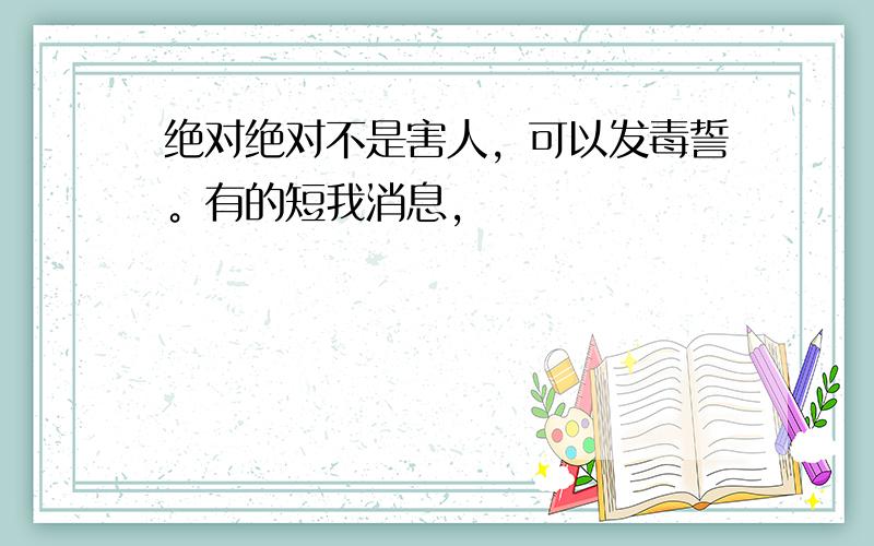 绝对绝对不是害人，可以发毒誓。有的短我消息，