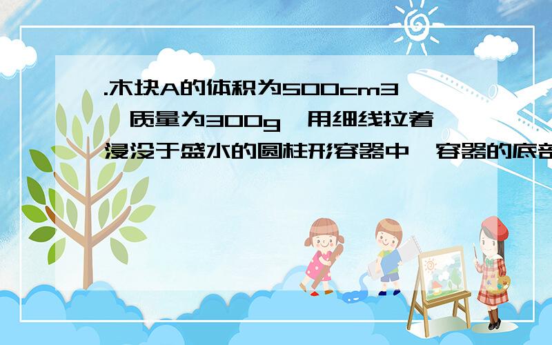 .木块A的体积为500cm3,质量为300g,用细线拉着浸没于盛水的圆柱形容器中,容器的底部面积为100cm容 器内水面