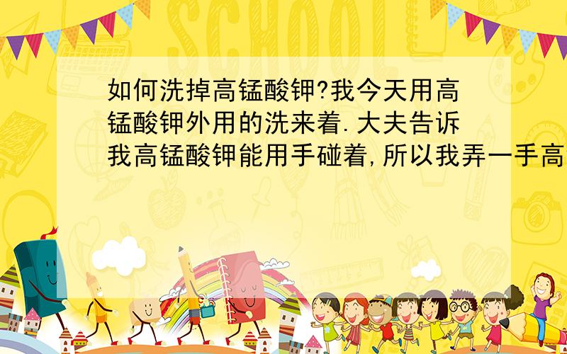 如何洗掉高锰酸钾?我今天用高锰酸钾外用的洗来着.大夫告诉我高锰酸钾能用手碰着,所以我弄一手高锰酸钾,黑了吧唧的.怎么洗掉?除了用维生素C还有什么家里或身边长用的东西洗掉?如果不