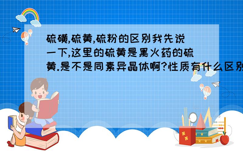 硫磺,硫黄,硫粉的区别我先说一下,这里的硫黄是黑火药的硫黄.是不是同素异晶体啊?性质有什么区别,麻烦详细点.（我这人比较笨.）