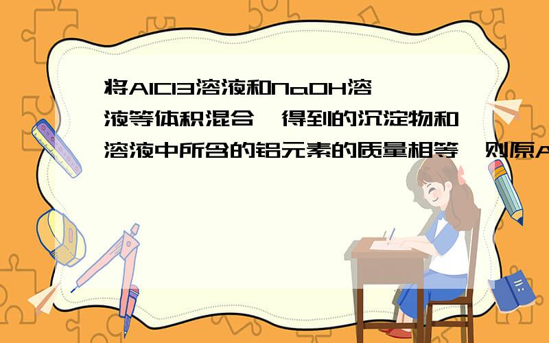 将AlCl3溶液和NaOH溶液等体积混合,得到的沉淀物和溶液中所含的铝元素的质量相等,则原AlCl3溶液的物质的量浓度之比是（ ）A,1：3 B,2:3 C,2:7 D,1:7