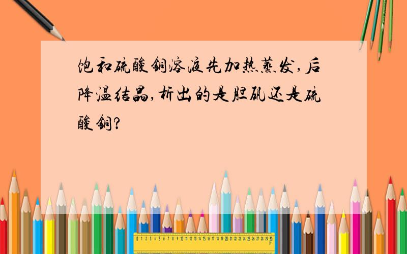 饱和硫酸铜溶液先加热蒸发,后降温结晶,析出的是胆矾还是硫酸铜?