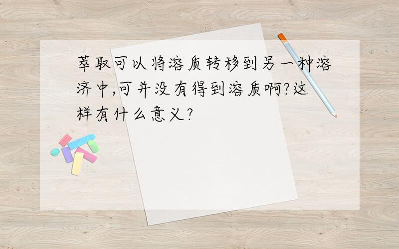 萃取可以将溶质转移到另一种溶济中,可并没有得到溶质啊?这样有什么意义?