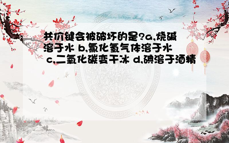 共价键会被破坏的是?a,烧碱溶于水 b,氯化氢气体溶于水 c,二氧化碳变干冰 d,碘溶于酒精