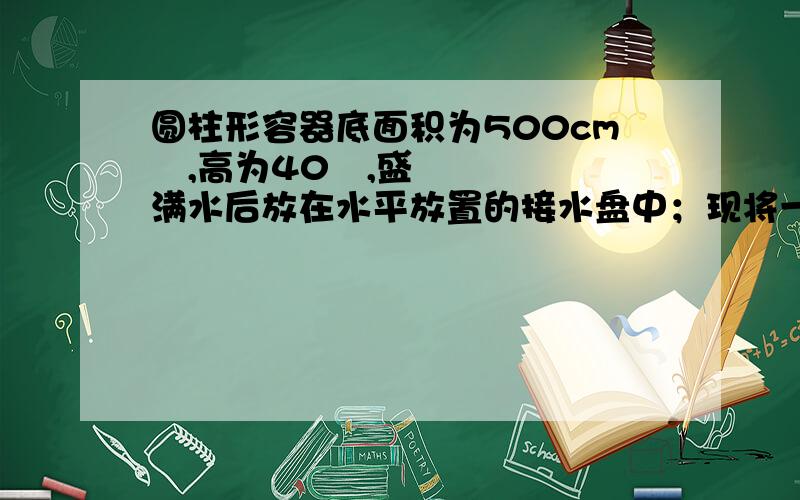 圆柱形容器底面积为500cm²,高为40㎝,盛满水后放在水平放置的接水盘中；现将一质量为7.9kg的实心正方体金属块轻轻地放入圆柱形容器中,静止时如图所示,此时测得溢出的水的体积为1dm³