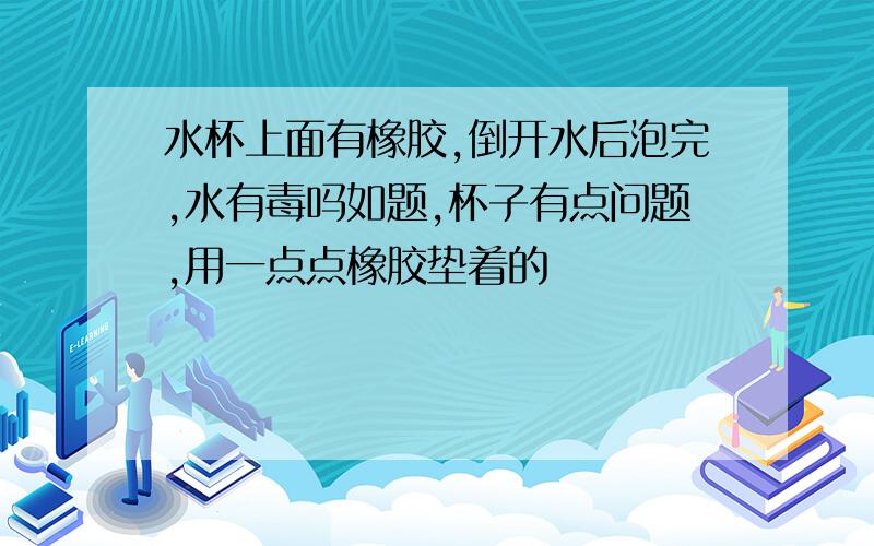 水杯上面有橡胶,倒开水后泡完,水有毒吗如题,杯子有点问题,用一点点橡胶垫着的