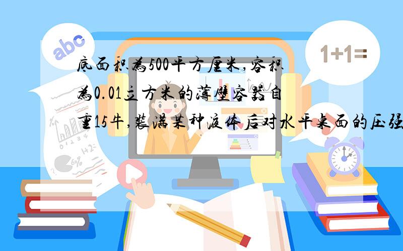 底面积为500平方厘米,容积为0.01立方米的薄壁容器自重15牛,装满某种液体后对水平桌面的压强为1800Pa，求容器中液体的密度。【g取10牛每千克】