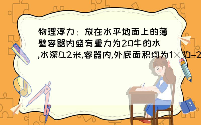 物理浮力：放在水平地面上的薄壁容器内盛有重力为20牛的水,水深0.2米,容器内,外底面积均为1×10-2米2放在水平地面上的薄壁容器内盛有重力为20牛的水,水深0.2米,容器内,外底面积均为1×10-2米