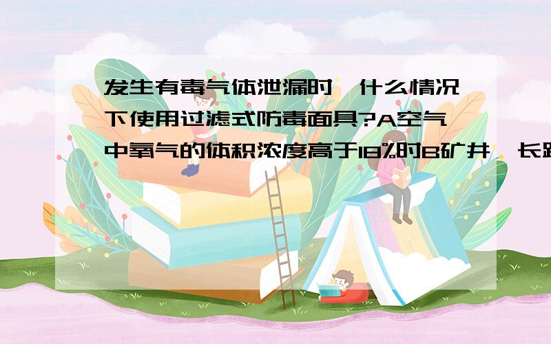 发生有毒气体泄漏时,什么情况下使用过滤式防毒面具?A空气中氧气的体积浓度高于18%时B矿井、长距离隧道、地下室等较封闭空间内C高浓度气体泄漏