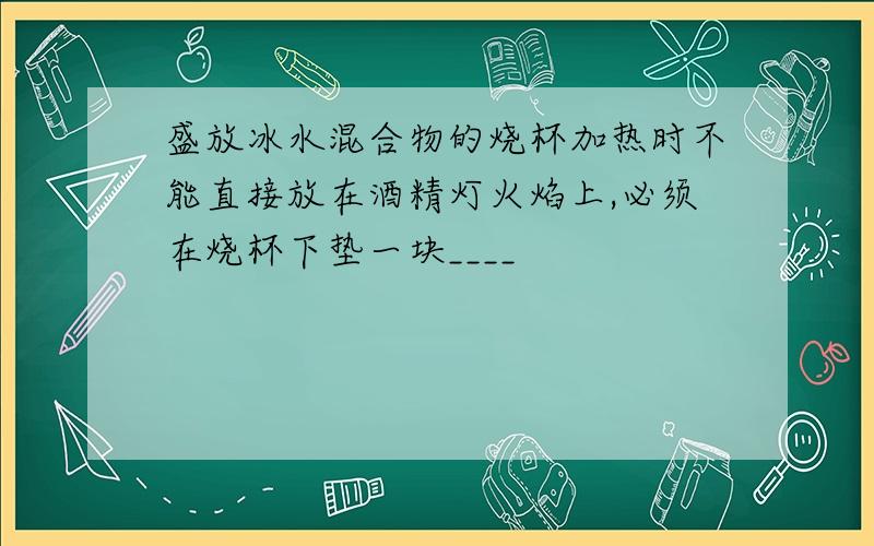 盛放冰水混合物的烧杯加热时不能直接放在酒精灯火焰上,必须在烧杯下垫一块____