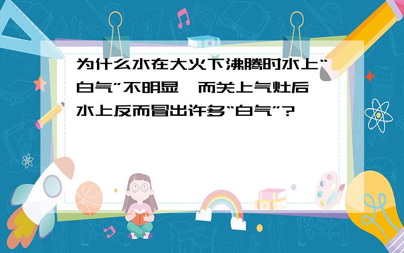 为什么水在大火下沸腾时水上“白气”不明显,而关上气灶后,水上反而冒出许多“白气”?