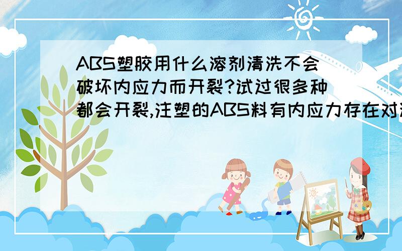 ABS塑胶用什么溶剂清洗不会破坏内应力而开裂?试过很多种都会开裂,注塑的ABS料有内应力存在对溶剂反应很敏感,有什么溶剂不会对其破坏表面使内应力释放而开裂?