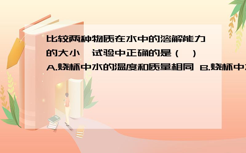 比较两种物质在水中的溶解能力的大小,试验中正确的是（ ）A.烧杯中水的温度和质量相同 B.烧杯中水的温度和质量不相同C.烧杯中水的质量相同温度不同 D.放入烧杯中的两种物质质量相等