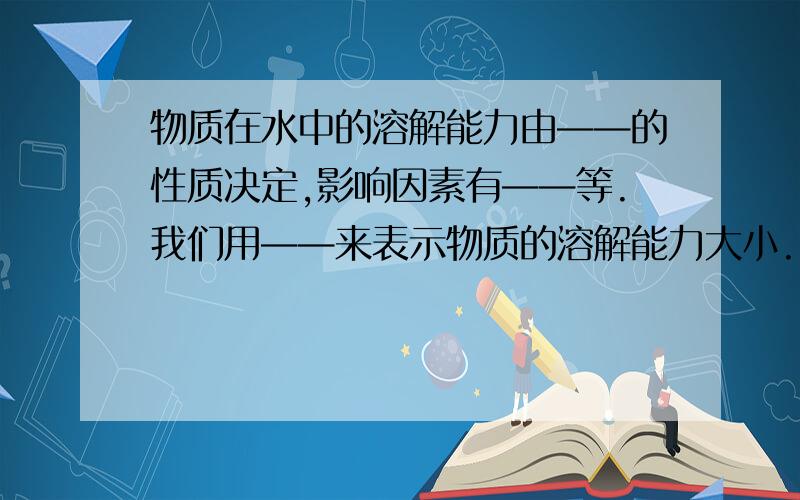 物质在水中的溶解能力由——的性质决定,影响因素有——等.我们用——来表示物质的溶解能力大小.既在——,物质在——中达到饱和时所溶解的质量为该物质在这种溶剂里的溶解度.如食盐