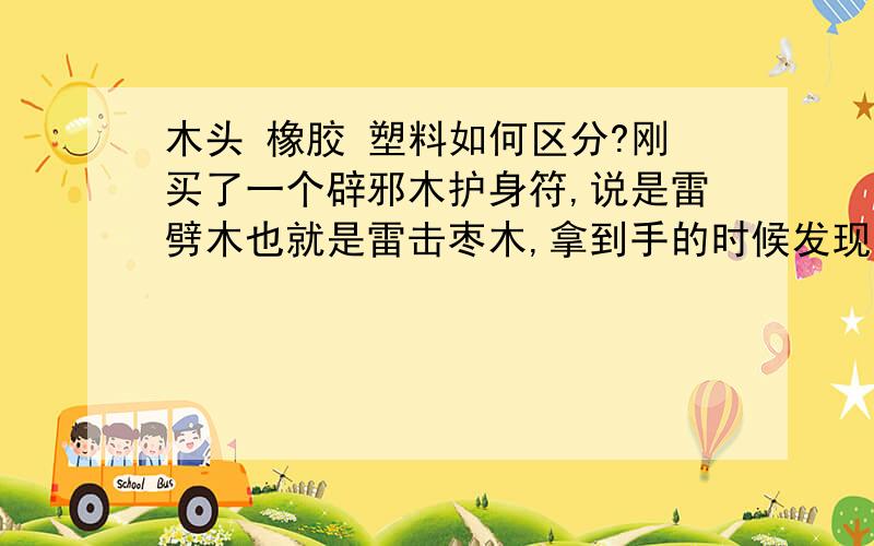 木头 橡胶 塑料如何区分?刚买了一个辟邪木护身符,说是雷劈木也就是雷击枣木,拿到手的时候发现它是黑色的,放到水里也可以沉下去.我的要求不高只要它是木头的就行了,但我怕它不是木质