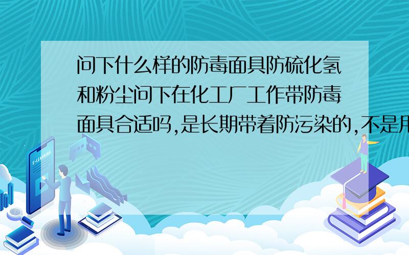 问下什么样的防毒面具防硫化氢和粉尘问下在化工厂工作带防毒面具合适吗,是长期带着防污染的,不是用来短期逃生的.工厂是烧煤胶浆的,主要是粉尘污染和硫化氢.请问哪种防毒面具比较合