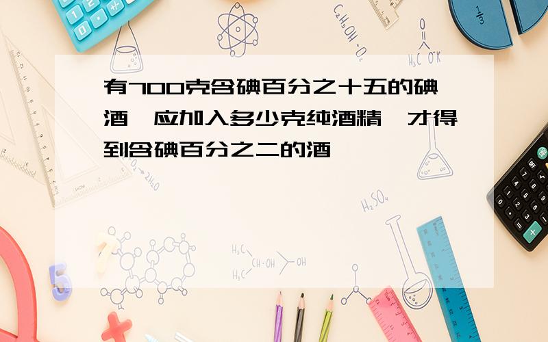 有700克含碘百分之十五的碘酒,应加入多少克纯酒精,才得到含碘百分之二的酒