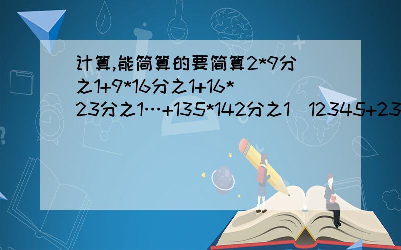 计算,能简算的要简算2*9分之1+9*16分之1+16*23分之1…+135*142分之1(12345+234551+34512+45123+51234)/59又六分之五+99又六分之五+999又六分之五+9999又六分之五+99999又5/6+1/6*5感谢大家!求速度!