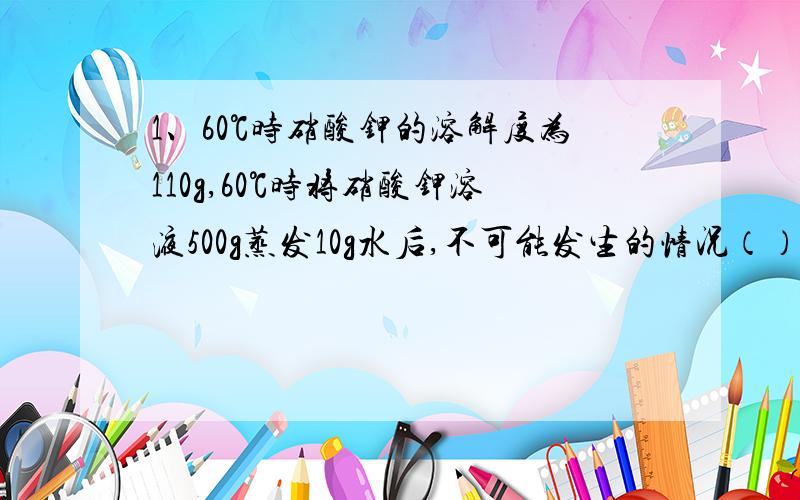 1、60℃时硝酸钾的溶解度为110g,60℃时将硝酸钾溶液500g蒸发10g水后,不可能发生的情况（）A析出11g晶体 B析出晶体质量小于11g C析出晶体质量大于11g,D无晶体析出2、4、20℃时,将某饱和溶液的1/3