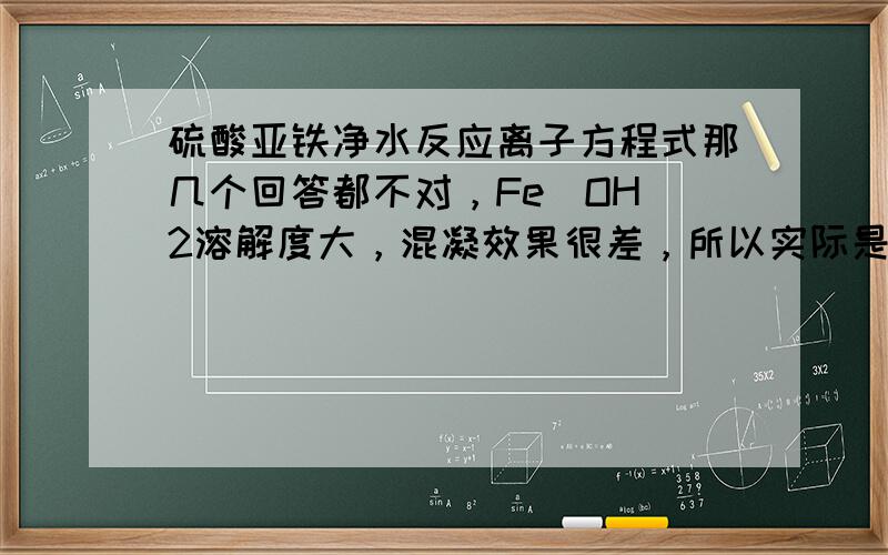 硫酸亚铁净水反应离子方程式那几个回答都不对，Fe（OH）2溶解度大，混凝效果很差，所以实际是将二价铁转化为三价铁，硫酸亚铁水解显碱性，所以要把PH调到9，不过离子方程式我不会，