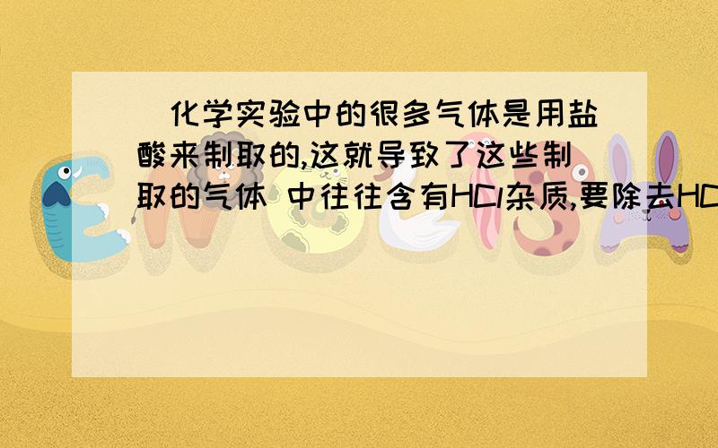 ．化学实验中的很多气体是用盐酸来制取的,这就导致了这些制取的气体 中往往含有HCl杂质,要除去HC．化学实验中的很多气体是用盐酸来制取的,这就导致了这些制取的气体中往往含有HCl杂质,