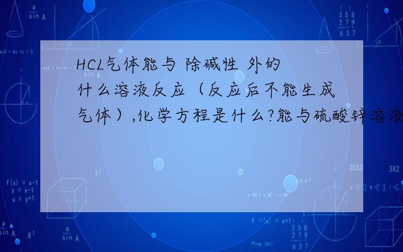 HCL气体能与 除碱性 外的什么溶液反应（反应后不能生成气体）,化学方程是什么?能与硫酸锌溶液反应么（盐溶液）?为什么?能与酸性物质反应么?是不是一定要弱酸?（这是我们考试时候的问