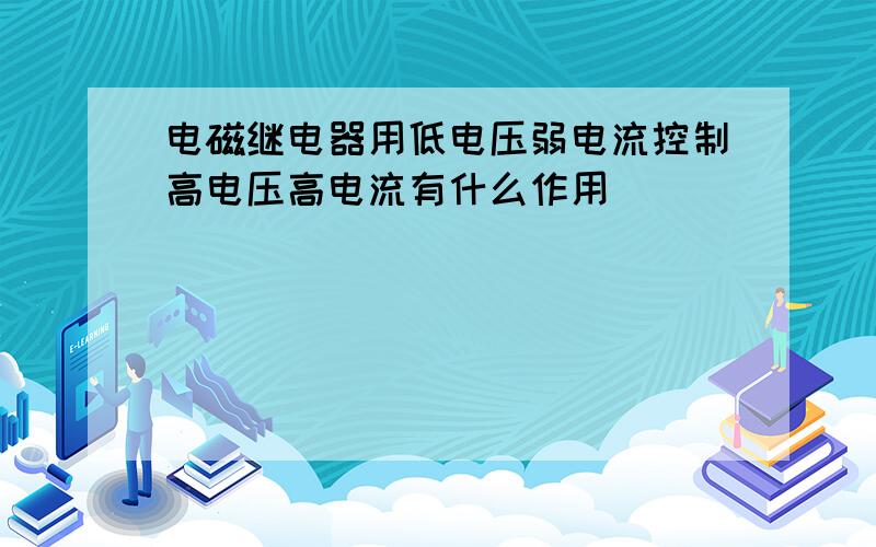 电磁继电器用低电压弱电流控制高电压高电流有什么作用