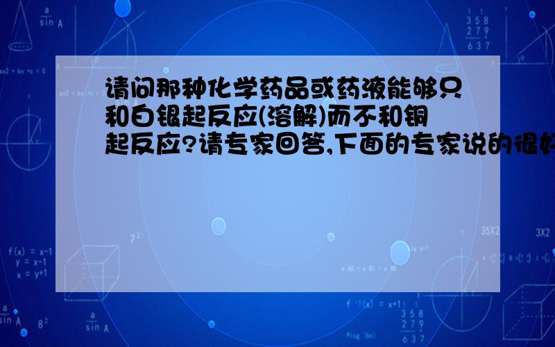 请问那种化学药品或药液能够只和白银起反应(溶解)而不和铜起反应?请专家回答,下面的专家说的很好,我主要针对的是铜基银触点的接触点的废料!直接用火法的话会有少量白银残留在铜基上,