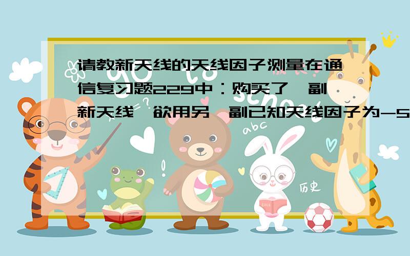 请教新天线的天线因子测量在通信复习题229中：购买了一副新天线,欲用另一副已知天线因子为-5dB的标准天线测试新天线的天线因子.测试方法采用比较法,发射系统固定不变,标准天线在某点