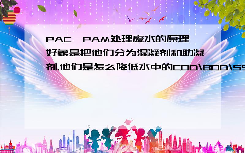 PAC、PAM处理废水的原理好象是把他们分为混凝剂和助凝剂.他们是怎么降低水中的COD\BOD\SS等的?