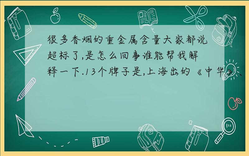 很多香烟的重金属含量大家都说超标了,是怎么回事谁能帮我解释一下.13个牌子是,上海出的《中华》、福建出的《七匹狼》江西出的《金圣》安徽出的《黄山》湖北出的《黄鹤楼》广东出的