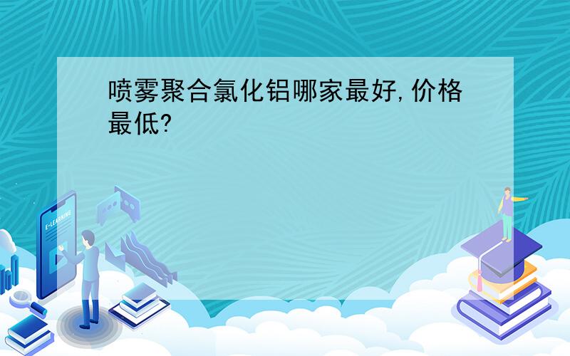 喷雾聚合氯化铝哪家最好,价格最低?