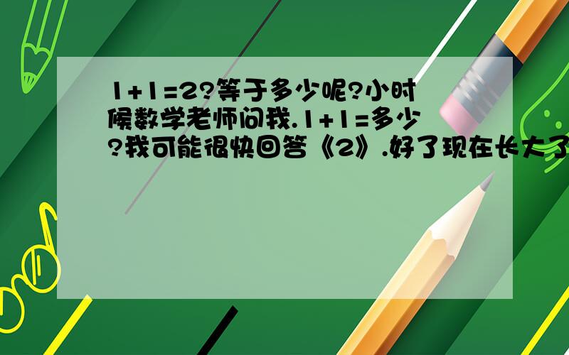 1+1=2?等于多少呢?小时候数学老师问我.1+1=多少?我可能很快回答《2》.好了现在长大了、、.发觉我给的答案是错的.为什么呢?.