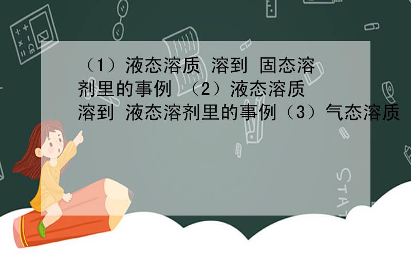 （1）液态溶质 溶到 固态溶剂里的事例 （2）液态溶质 溶到 液态溶剂里的事例（3）气态溶质 溶到 气态溶剂里德事例!