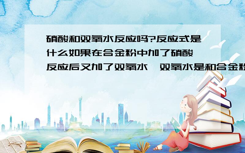 硝酸和双氧水反应吗?反应式是什么如果在合金粉中加了硝酸,反应后又加了双氧水,双氧水是和合金粉反应还是和硝酸的H离子反应?