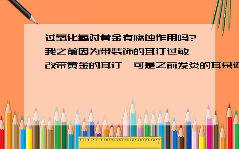 过氧化氢对黄金有腐蚀作用吗?我之前因为带装饰的耳订过敏,改带黄金的耳订,可是之前发炎的耳朵还没有好..我就想搽点消毒液,但是我看到过氧化氢消毒液说明写对金属有一定的腐蚀作用,慎