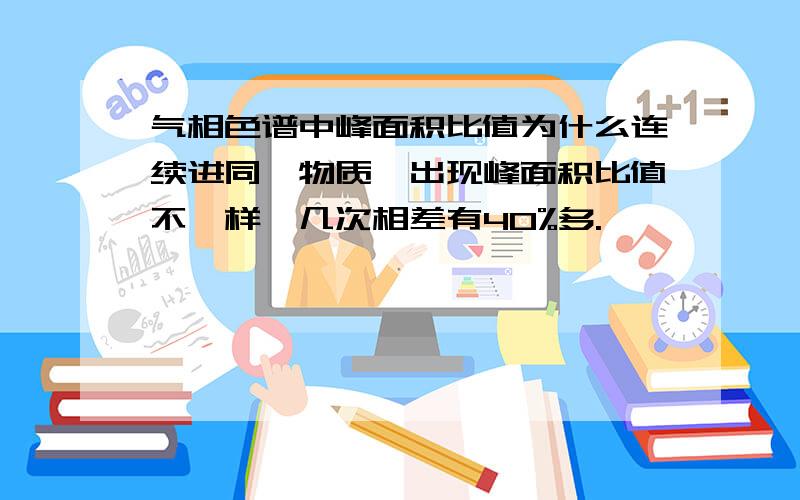 气相色谱中峰面积比值为什么连续进同一物质,出现峰面积比值不一样,几次相差有40%多.