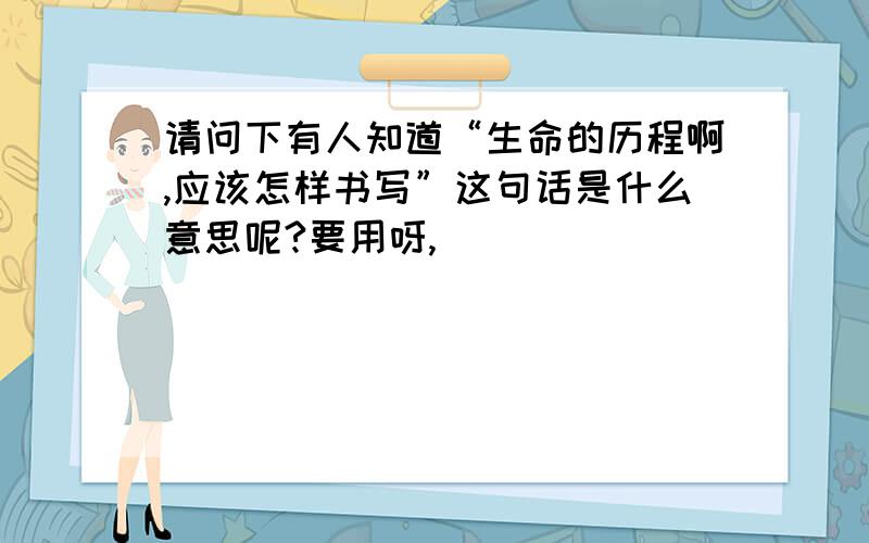 请问下有人知道“生命的历程啊,应该怎样书写”这句话是什么意思呢?要用呀,