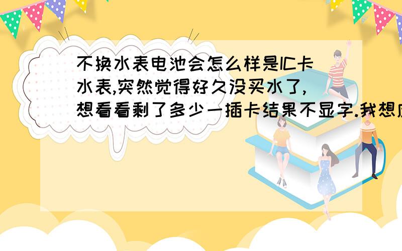 不换水表电池会怎么样是IC卡水表,突然觉得好久没买水了,想看看剩了多少一插卡结果不显字.我想应该是没电池了.但是要换电池还得叫房东,怪麻烦的.可不可以就这么用下去啊?不换电池会怎