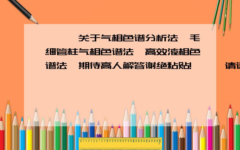 ★★★关于气相色谱分析法、毛细管柱气相色谱法、高效液相色谱法,期待高人解答谢绝粘贴!★★★请逐条回答,越详尽越好,回答得好我会加分哦,灰常感谢～1.气相色谱分析法、毛细管柱气相