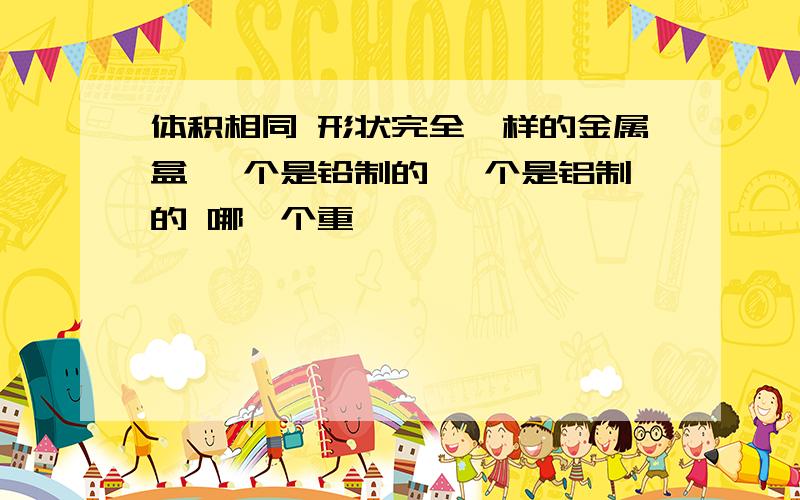 体积相同 形状完全一样的金属盒 一个是铅制的 一个是铝制的 哪一个重